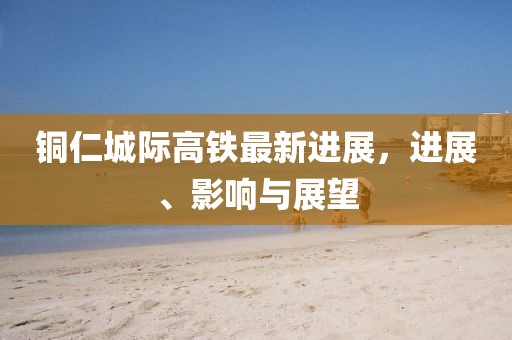 铜仁城际高铁最新进展，进展、影响与展望