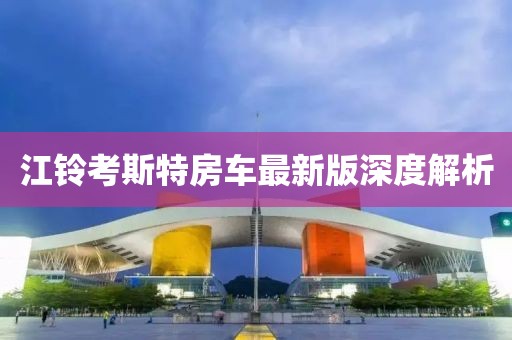 江铃考斯特房车最新版深度解析