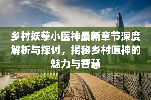 乡村妖孽小医神最新章节深度解析与探讨，揭秘乡村医神的魅力与智慧