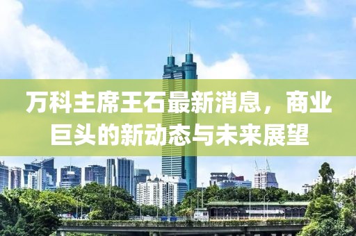 万科主席王石最新消息，商业巨头的新动态与未来展望