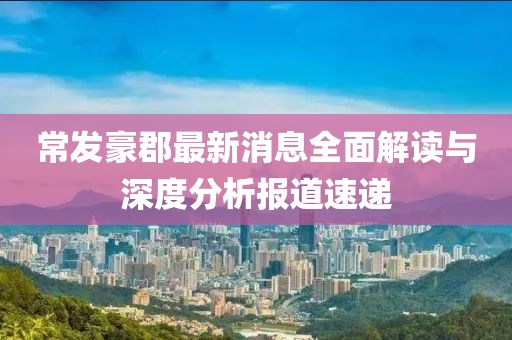 常发豪郡最新消息全面解读与深度分析报道速递