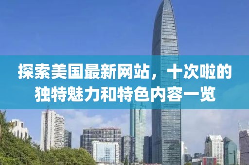 探索美国最新网站，十次啦的独特魅力和特色内容一览