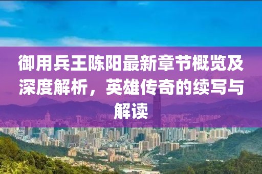 御用兵王陈阳最新章节概览及深度解析，英雄传奇的续写与解读