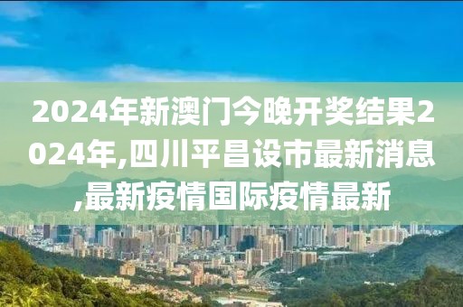 2024年新澳门今晚开奖结果2024年,四川平昌设市最新消息,最新疫情国际疫情最新