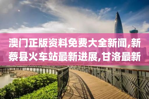 澳门正版资料免费大全新闻,新蔡县火车站最新进展,甘洛最新