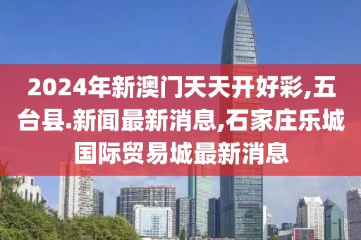 2024年新澳门天天开好彩,五台县.新闻最新消息,石家庄乐城国际贸易城最新消息