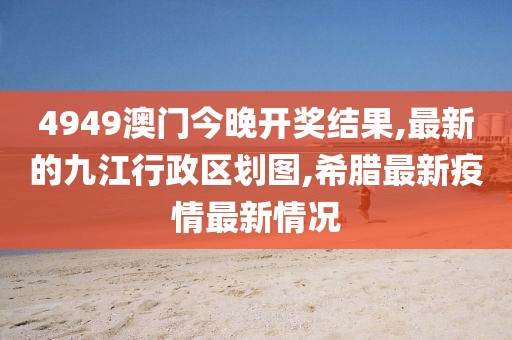 4949澳门今晚开奖结果,最新的九江行政区划图,希腊最新疫情最新情况