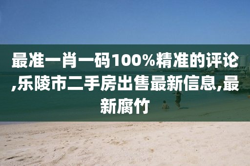 最准一肖一码100%精准的评论,乐陵市二手房出售最新信息,最新腐竹