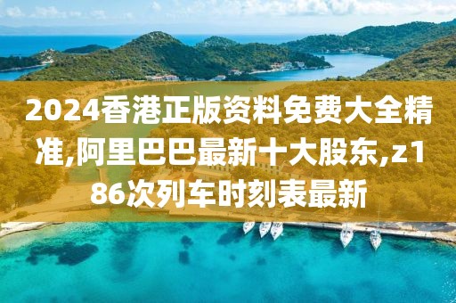 2024香港正版资料免费大全精准,阿里巴巴最新十大股东,z186次列车时刻表最新