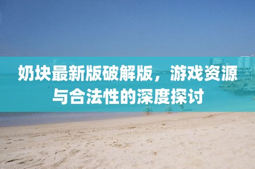 奶块最新版破解版，游戏资源与合法性的深度探讨