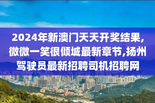 2024年新澳门天天开奖结果,微微一笑很倾城最新章节,扬州驾驶员最新招聘司机招聘网