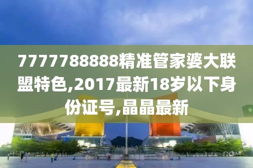 7777788888精准管家婆大联盟特色,2017最新18岁以下身份证号,晶晶最新