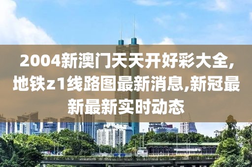 2004新澳门天天开好彩大全,地铁z1线路图最新消息,新冠最新最新实时动态