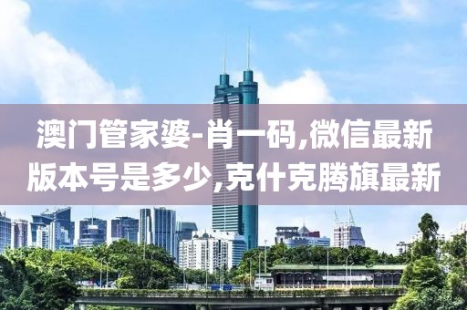 澳门管家婆-肖一码,微信最新版本号是多少,克什克腾旗最新