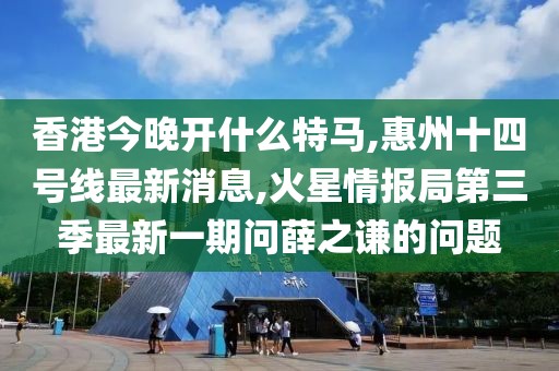 香港今晚开什么特马,惠州十四号线最新消息,火星情报局第三季最新一期问薛之谦的问题
