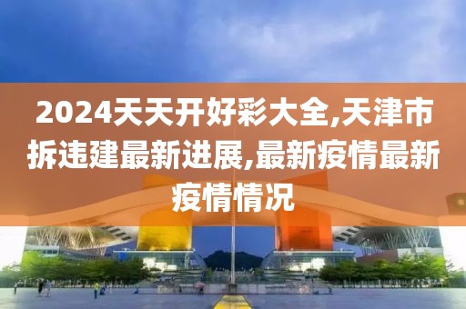 2024天天开好彩大全,天津市拆违建最新进展,最新疫情最新疫情情况
