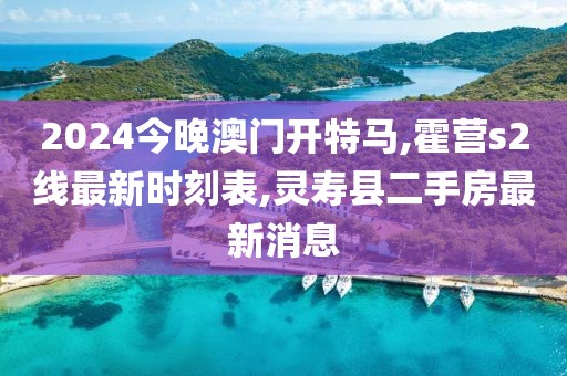 2024今晚澳门开特马,霍营s2线最新时刻表,灵寿县二手房最新消息