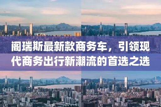 阁瑞斯最新款商务车，引领现代商务出行新潮流的首选之选
