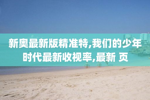 新奥最新版精准特,我们的少年时代最新收视率,最新 页