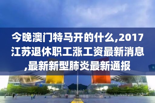 今晚澳门特马开的什么,2017江苏退休职工涨工资最新消息,最新新型肺炎最新通报