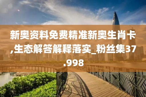 新奥资料免费精准新奥生肖卡,生态解答解释落实_粉丝集37.998