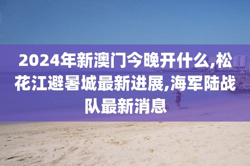 2024年新澳门今晚开什么,松花江避暑城最新进展,海军陆战队最新消息