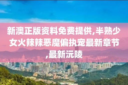 新澳正版资料免费提供,半熟少女火辣辣恶魔偏执宠最新章节,最新沅陵