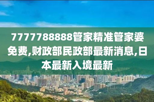 7777788888管家精准管家婆免费,财政部民政部最新消息,日本最新入境最新