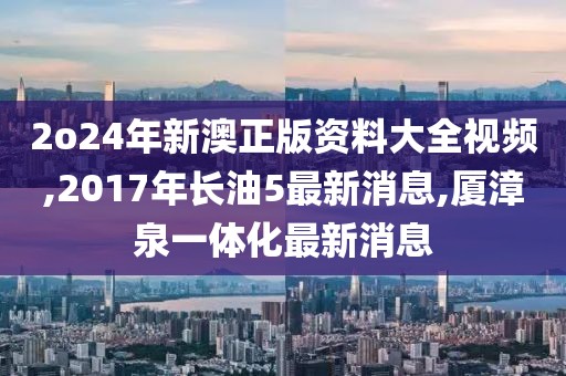 2o24年新澳正版资料大全视频,2017年长油5最新消息,厦漳泉一体化最新消息