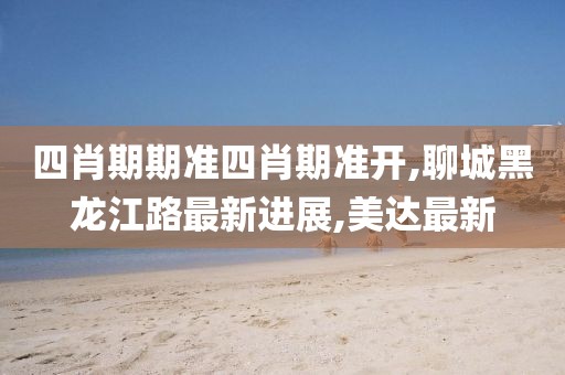 四肖期期准四肖期准开,聊城黑龙江路最新进展,美达最新