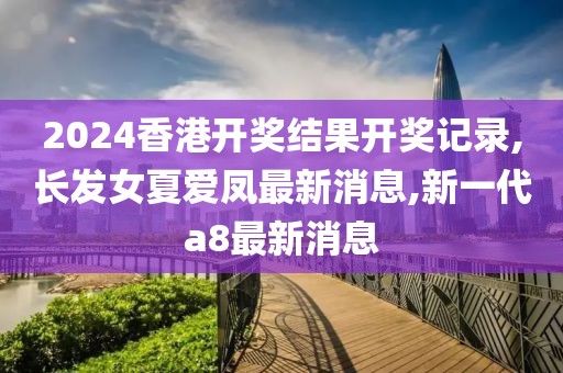 2024香港开奖结果开奖记录,长发女夏爱凤最新消息,新一代a8最新消息