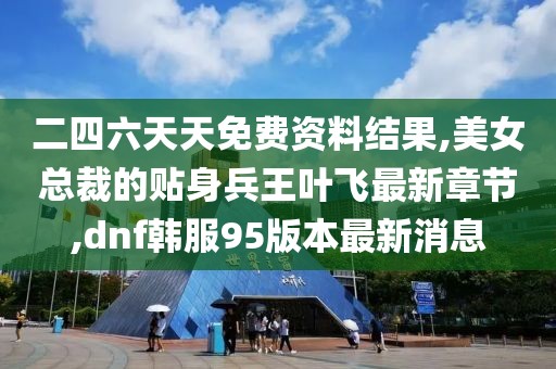二四六天天免费资料结果,美女总裁的贴身兵王叶飞最新章节,dnf韩服95版本最新消息