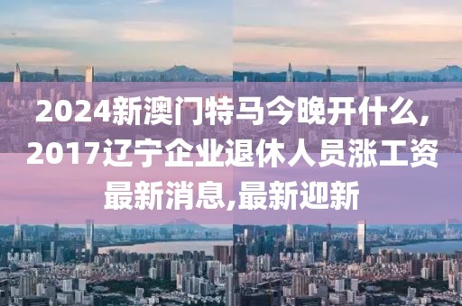 2024新澳门特马今晚开什么,2017辽宁企业退休人员涨工资最新消息,最新迎新