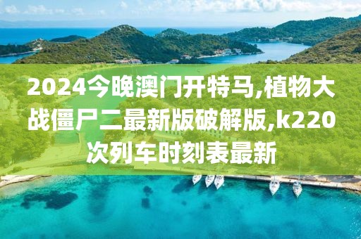 2024今晚澳门开特马,植物大战僵尸二最新版破解版,k220次列车时刻表最新