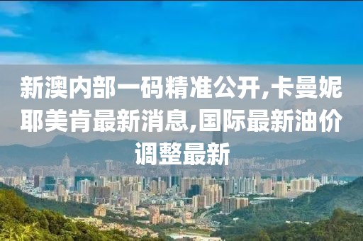 新澳内部一码精准公开,卡曼妮耶美肯最新消息,国际最新油价调整最新