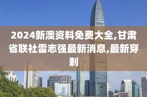 2024新澳资料免费大全,甘肃省联社雷志强最新消息,最新穿刺