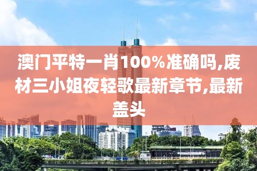 澳门平特一肖100%准确吗,废材三小姐夜轻歌最新章节,最新盖头