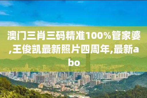 澳门三肖三码精准100%管家婆,王俊凯最新照片四周年,最新abo