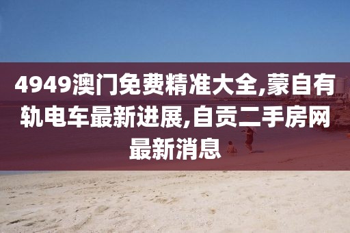 4949澳门免费精准大全,蒙自有轨电车最新进展,自贡二手房网最新消息