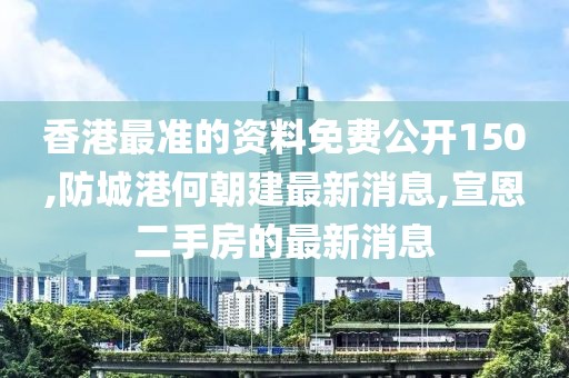 香港最准的资料免费公开150,防城港何朝建最新消息,宣恩二手房的最新消息