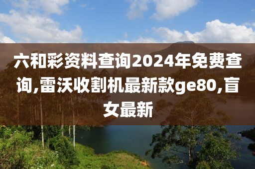 六和彩资料查询2024年免费查询,雷沃收割机最新款ge80,盲女最新