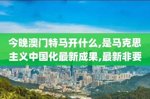 今晚澳门特马开什么,是马克思主义中国化最新成果,最新非要