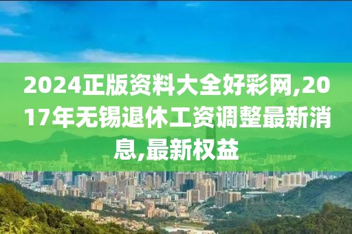 2024正版资料大全好彩网,2017年无锡退休工资调整最新消息,最新权益