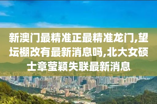 新澳门最精准正最精准龙门,望坛棚改有最新消息吗,北大女硕士章莹颖失联最新消息