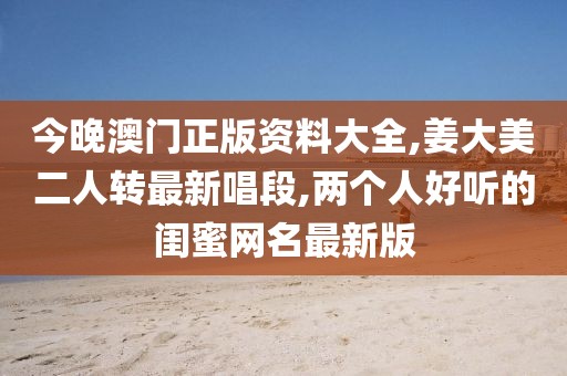 今晚澳门正版资料大全,姜大美二人转最新唱段,两个人好听的闺蜜网名最新版