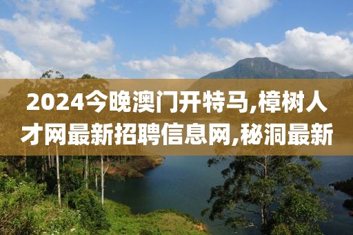 2024今晚澳门开特马,樟树人才网最新招聘信息网,秘洞最新