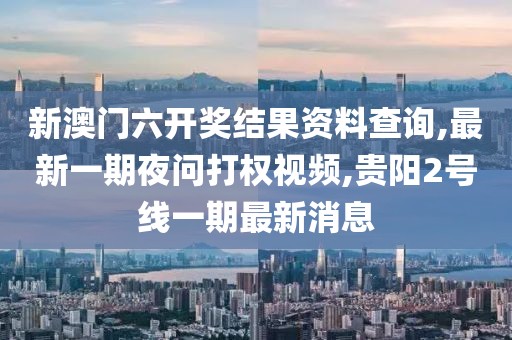 新澳门六开奖结果资料查询,最新一期夜问打权视频,贵阳2号线一期最新消息