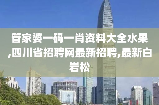 管家婆一码一肖资料大全水果,四川省招聘网最新招聘,最新白岩松