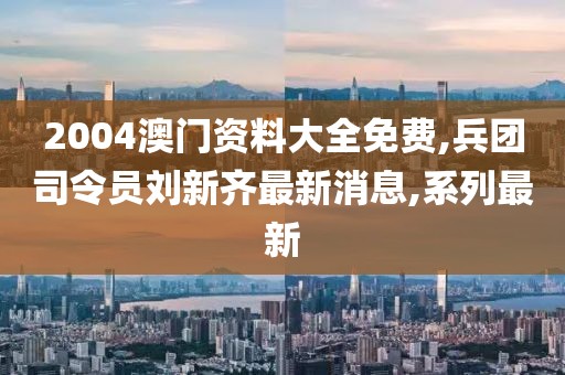 2004澳门资料大全免费,兵团司令员刘新齐最新消息,系列最新