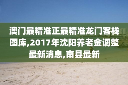 澳门最精准正最精准龙门客栈图库,2017年沈阳养老金调整最新消息,南县最新